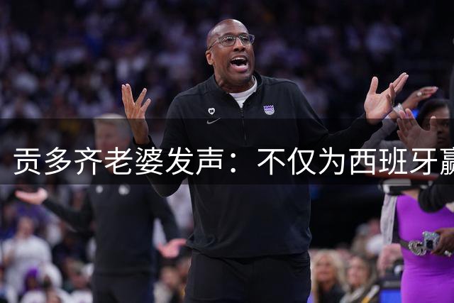 贡多齐老婆发声：不仅为西班牙赢得世界杯，更是全人类胜利
